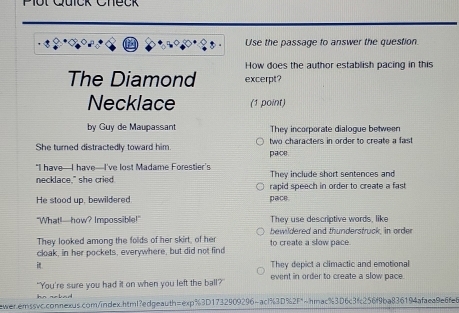 Plot Quick Check
Use the passage to answer the question.
How does the author establish pacing in this
The Diamond excerpt?
Necklace (1 point)
by Guy de Maupassant They incorporate dialogue between
She turned distractedly toward him. pace two characters in order to create a fast
"I have—I have—I've lost Madame Forestier’s They include short sentences and
necklace," she cried rapid speech in order to create a fast
He stood up, bewildered pace.
"What!—how? Impossible!" They use descriptive words, like
bewildered and thunderstruck, in order
They looked among the folds of her skirt, of her
cloak, in her pockets, everywhere, but did not find to create a slow pace.
i They depict a climactic and emotional
"You're sure you had it on when you left the ball? event in order to create a slow pace.
ewer.erssvc.connexus.com/index.html?edgeauth=exp%3D1732909296-ac1%3D%2F"~hmac%3D6c3fc256f9ba836194afaea9e6fe6