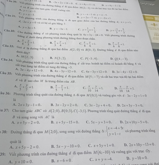 than
-y+14=0. B. -3x+2y+14=0 C. x+4y+5=0. D. x+4y-5=0.
Jor ostu
Cầu 30: Viết phương trình của đường thắng ơ đi qua điểm M(2;-3) và cất hai trục tọa độ tại hai điểm
A và B sao cho tam giác OAB vuông cân.
A. y=-x-1.
C. y=x-5.
B. y=-x-1 và y=x-5. Hom
D. y=2x-7 và y=-2x+1
his Câu 31: Viết phương trình của đường thắng A đi qua giao điểm của hai đường thăng
d_1:2x+y=0 và có hệ số góc bằng 3
d_1:x+y=1.
A. y=3x+5. B. y=-3x-1. C. y= 1/3 x+ 7/3 . D. y= (-1)/3 x+ 5/3 .

Câu 32: Cho đường thẳng đ có phương trình tổng quát là 4x+3y-24=0. Viết phương trình đường
thẳng đ dưới dạng phương trình đường thằng theo đoạn chắn.

A.  x/4 + y/3 =1. B.  x/3 + y/4 =1. C.  x/8 + y/6 =1. D.  x/6 + y/8 =1.
Câu 33: Gọi ơ là đường thắng đi qua hai điểm A(2;0) và B(0;3). Đường thẳng đ đi qua điểm nào
đưới đây?
A. M(2;3). B. N(3;2). C. P(-3;4). D. Q(4;-3).
Câu 34: Viết phương trình tổng quát của đường thẳng d cắt trục hoành tại điểm có hoành độ bằng 4 và
cắt trục tung tại điểm có tung độ bằng −3 .
A. 3x-4y+12=0. B. 4x-3y-12=0. C. 4x-3y+12=0. D. 3x-4y-12=0.
Câu 35: Viết phương trình của đường thẳng ơ đi qua điểm M(5;-7) và cắt hai trục tọa độ tại hai điểm
A và B sao cho M là trung điểm của AB .
A.  x/5 + y/7 =1. B.  x/5 - y/7 =1. C.  x/10 + y/14 =1. D.  x/10 - y/14 =1.
Tâu 36: Phương trình tổng quát của đường thẳng △ di qua M(0;1) và vuông góc với d:3x-2y+1=0
là
A. 2x+3y-1=0. B. 3x-2y+2=0. C. 3x-2y+4=0. D. 2x+3y-3=0.
iu 37: Cho tam giác ABC có A(2;0),B(0;3),C(-3;1) ). Phương trình tổng quát đường thẳng đ đi qua
B và song song với AC là
A. x+5y-2=0. B. x+5y-15=0. C. 5x-y+3=0. D. 2x+10y-5=0.
38:  Đường thắng đi qua M(2;0) , song song với đường thắng Delta :beginarrayl x=-4+5t y=1-tendarray. có phương trình tổng
quát là
A. x+5y-2=0. B. 5x-y-10=0. C. x+5y+1=0. D. 2x+10y-13=0.
39: Viết phương trình của đường thắng ơ đi qua điểm M(6;-10) và vuông góc với trục Oy.
A. y+10=0. B. x-6=0. C. x+y=-4. D. y-10=0.
song với đưà