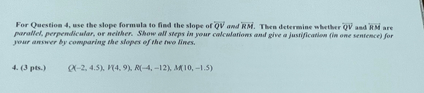 For Question 4, use the slope formula to find the slope of overleftrightarrow QV and overleftrightarrow RM. Then determine whether overleftrightarrow QV and overleftrightarrow RM are 
parallel, perpendicular, ov neither. Show all steps in your calculations and give a justification (in one sentence) for 
your answer by comparing the slopes of the two lines. 
4. (3 pts.) Q(-2,4.5), V(4,9), R(-4,-12), M(10,-1.5)