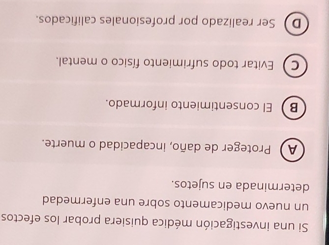 Si una investigación médica quisiera probar los efectos
un nuevo medicamento sobre una enfermedad
determinada en sujetos.
AProteger de daño, incapacidad o muerte.
B El consentimiento informado.
C  Evitar todo sufrimiento físico o mental.
D Ser realizado por profesionales calificados.