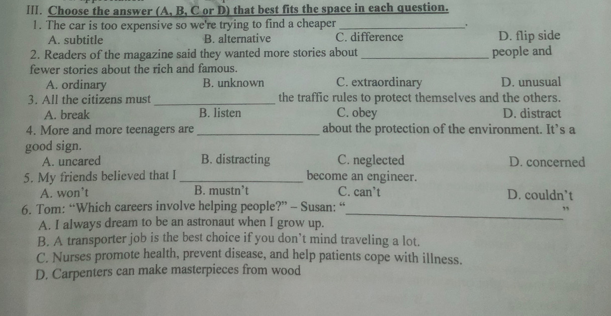 Choose the answer (A, B, C or D) that best fits the space in each question.
1. The car is too expensive so we're trying to find a cheaper_
A. subtitle B. alternative C. difference D. flip side
2. Readers of the magazine said they wanted more stories about _people and
fewer stories about the rich and famous.
A. ordinary B. unknown C. extraordinary D. unusual
3. All the citizens must _the traffic rules to protect themselves and the others.
A. break B. listen C. obey D. distract
4. More and more teenagers are _about the protection of the environment. It’s a
good sign.
A. uncared B. distracting C. neglected D. concerned
5. My friends believed that I _become an engineer.
A. won’t B. mustn’t C. can’t D. couldn’t
6. Tom: “Which careers involve helping people?” - Susan: “
_”
A. I always dream to be an astronaut when I grow up.
B. A transporter job is the best choice if you don’t mind traveling a lot.
C. Nurses promote health, prevent disease, and help patients cope with illness.
D. Carpenters can make masterpieces from wood