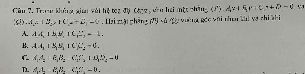 a
Câu 7. Trong không gian với hệ toạ độ Oxyz , cho hai mặt phẳng (P): A_1x+B_1y+C_1z+D_1=0 và
(Q): A_2x+B_2y+C_2z+D_2=0. Hai mặt phẳng (P) và (Q) vuông góc với nhau khi và chi khi
A. A_1A_2+B_1B_2+C_1C_2=-1.
B. A_1A_2+B_1B_2+C_1C_2=0.
C. A_1A_2+B_1B_2+C_1C_2+D_1D_2=0
D. A_1A_2-B_1B_2-C_1C_2=0.