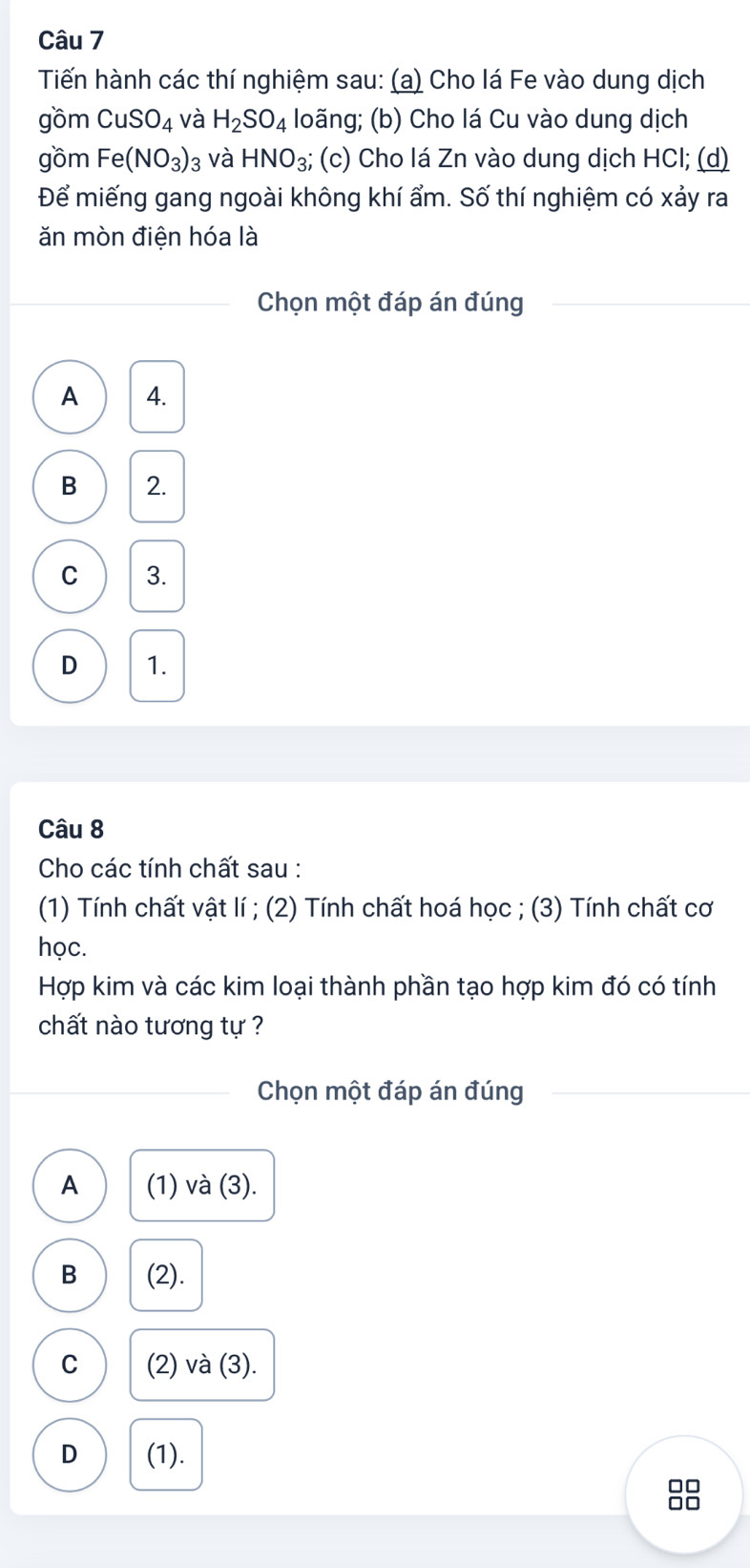 Tiến hành các thí nghiệm sau: (a) Cho lá Fe vào dung dịch
gồm CuSO_4 và H_2SO_4 loãng; (b) Cho lá Cu vào dung dịch
gồm Fe(NO_3)_3 và HNO_3; (c) Cho lá Zn vào dung dịch HCl; (d)
Để miếng gang ngoài không khí ẩm. Số thí nghiệm có xảy ra
ăn mòn điện hóa là
Chọn một đáp án đúng
A 4.
B 2.
C 3.
D 1.
Câu 8
Cho các tính chất sau :
(1) Tính chất vật lí ; (2) Tính chất hoá học ; (3) Tính chất cơ
học.
Hợp kim và các kim loại thành phần tạo hợp kim đó có tính
chất nào tương tự ?
Chọn một đáp án đúng
A (1) và (3).
B (2).
C (2) và (3).
D (1).
□□
□□