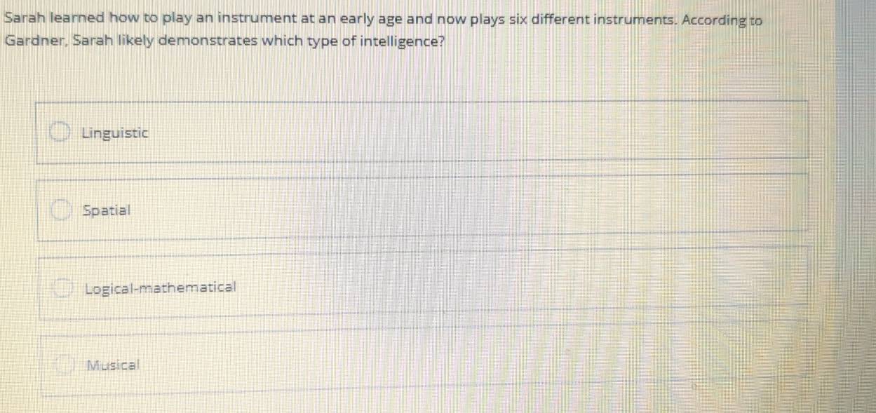 Sarah learned how to play an instrument at an early age and now plays six different instruments. According to
Gardner, Sarah likely demonstrates which type of intelligence?
Linguistic
Spatial
Logical-mathematical
Musical