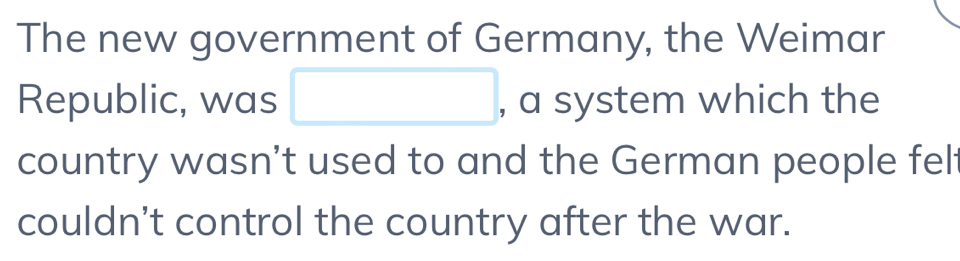 The new government of Germany, the Weimar 
Republic, was □ , a system which the 
country wasn't used to and the German people fel 
couldn't control the country after the war.