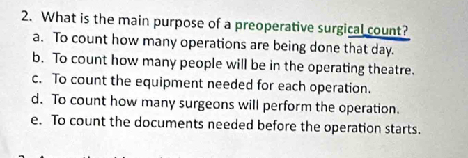 What is the main purpose of a preoperative surgical count?
a. To count how many operations are being done that day.
b. To count how many people will be in the operating theatre.
c. To count the equipment needed for each operation.
d. To count how many surgeons will perform the operation.
e. To count the documents needed before the operation starts.