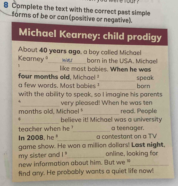 re rour ? 
8 Complete the text with the correct past simple 
forms of be or can (positive or negative). 
Michael Kearney: child prodigy 
About 40 years ago, a boy called Michael 
Kearney _was born in the USA. Michael 
1 
_like most babies. When he was 
four months old, Michael _speak 
a few words. Most babies ³_ born 
with the ability to speak, so I imagine his parents 
4 
_very pleased! When he was ten 
months old, Michael 5_ read. People 
_ 
6 believe it! Michael was a university 
teacher when he 7_ a teenager. 
In 2008, he §_ a contestant on a TV 
game show. He won a million dollars! Last night, 
my sister and I^9 _ online, looking for 
new information about him. But we 10 _ 
find any. He probably wants a quiet life now!