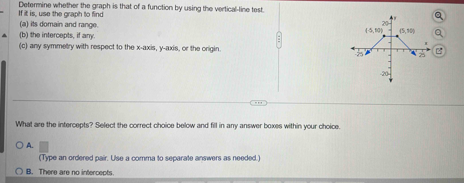 Determine whether the graph is that of a function by using the vertical-line test.
If it is, use the graph to find
(a) its domain and range.
(b) the intercepts, if any.
(c) any symmetry with respect to the x-axis, y-axis, or the origin.
What are the intercepts? Select the correct choice below and fill in any answer boxes within your choice.
A.
(Type an ordered pair. Use a comma to separate answers as needed.)
B. There are no intercepts.