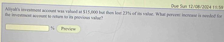 Due Sun 12/08/2024 11:59 
Aliyah's investment account was valued at $15,000 but then lost 23% of its value. What percent increase is needed for 
the investment account to return to its previous value?
% Preview