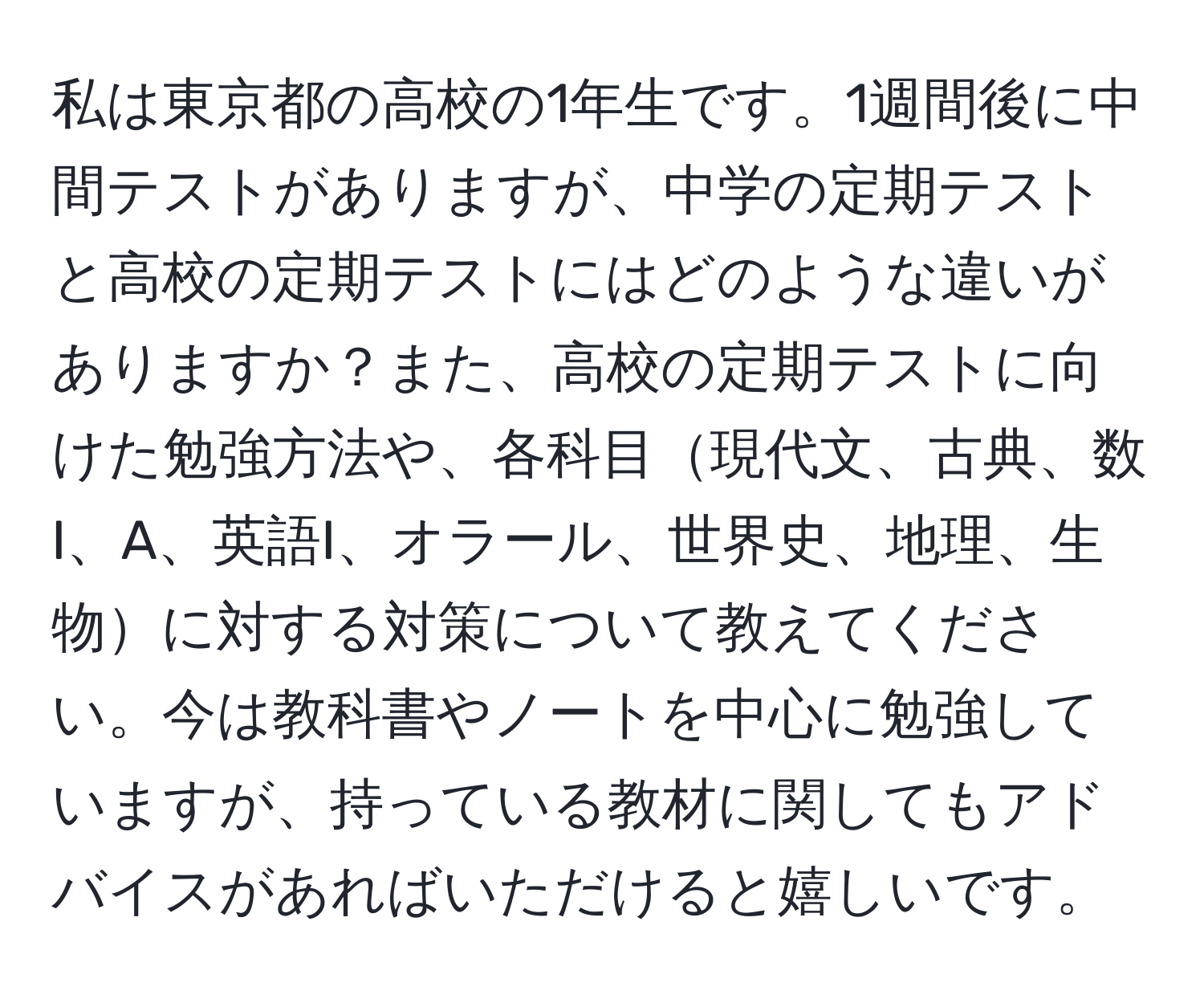 私は東京都の高校の1年生です。1週間後に中間テストがありますが、中学の定期テストと高校の定期テストにはどのような違いがありますか？また、高校の定期テストに向けた勉強方法や、各科目現代文、古典、数I、A、英語I、オラール、世界史、地理、生物に対する対策について教えてください。今は教科書やノートを中心に勉強していますが、持っている教材に関してもアドバイスがあればいただけると嬉しいです。