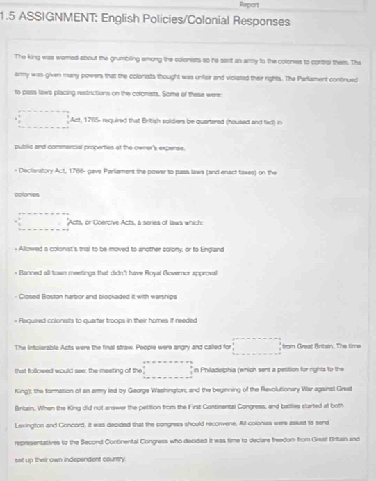 Report 
1.5 ASSIGNMENT: English Policies/Colonial Responses 
The king was worred about the grumbling among the colonists so he sent an army to the colonies to control them. The 
army was given many powers that the colonists thought was unfair and violated their rights. The Parliament continued 
to pass laws placing restrictions on the colonists. Some of these were: 
□ Act, 1765- required that British soldiers be quartered (housed and fed) in 
public and commercial properties at the owner's expense. 
* Declaratory Act, 1766- gave Parliament the power to pass laws (and enact taxes) on the 
colonies 
□ 'Acts, or Coercive Acts, a series of laws which: 
- Allowed a colonist's trial to be moved to another colony, or to England 
- Banned all town meetings that didn't have Royal Governor approval 
Closed Boston harbor and blockaded it with warships 
- Required colonists to quartar troops in their homes if needed 
The Intolerable Acts were the final straw. People were angry and called for □ from Great Britain. The time 
that followed would see: the meeting of the □ in Philadelphia (which sent a petition for rights to the 
King); the formation of an army led by George Washington; and the beginning of the Revolutionary War against Great 
Britain. When the King did not answer the petition from the First Continental Congress, and battles started at both 
Lexington and Concord, it was decided that the congress should reconvene. All colonies were asked to send 
representatives to the Second Continental Congress who decided it was time to declare freedom from Great Britain and 
set up their own independent country.