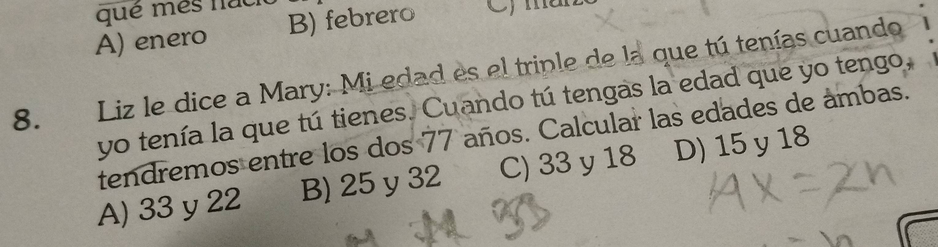 qué mes na C) man
A) enero B) febrero
8. Liz le dice a Mary: Mi edad es el triple de la que tú tenías cuando
yo tenía la que tú tienes. Cuando tú tengas la edad que yo tengo.
tendremos entre los dos 77 años. Calcular las edades de ambas.
A) 33 y 22 B) 25 y 32 C) 33 y 18 D) 15 y 18