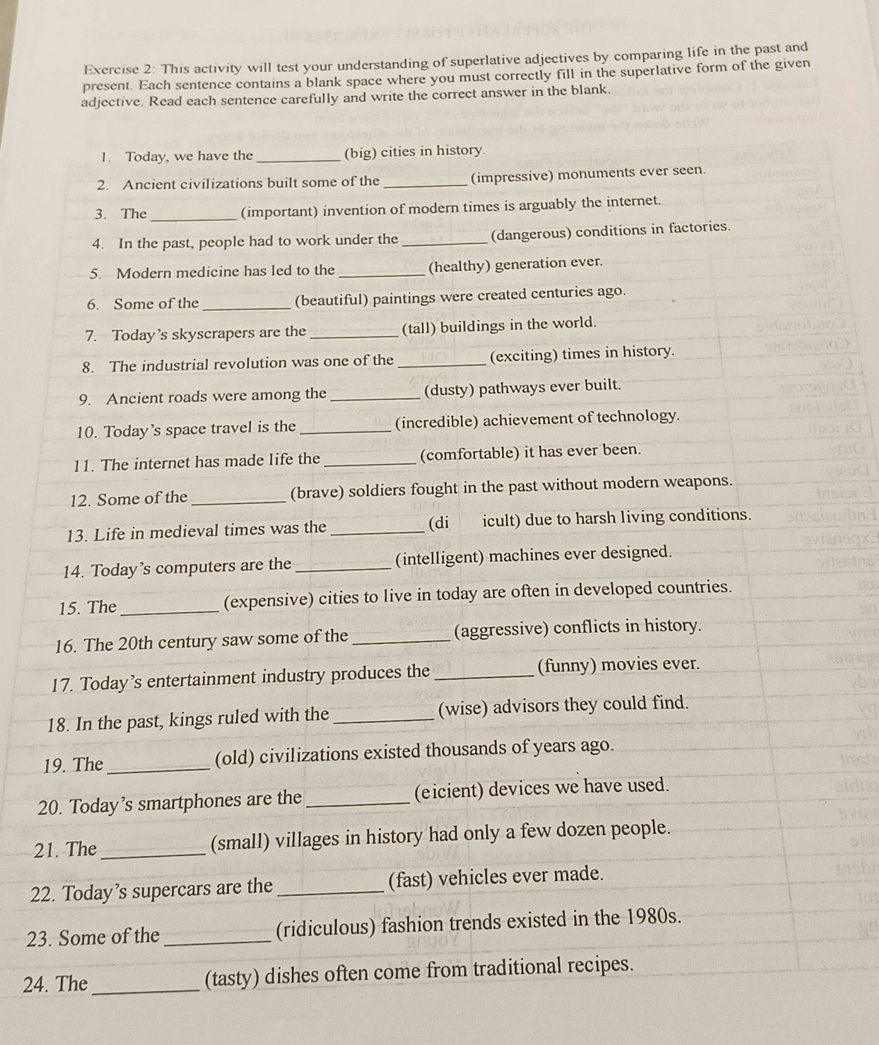 This activity will test your understanding of superlative adjectives by comparing life in the past and 
present. Each sentence contains a blank space where you must correctly fill in the superlative form of the given 
adjective. Read each sentence carefully and write the correct answer in the blank. 
1. Today, we have the _(big) cities in history. 
2. Ancient civilizations built some of the _(impressive) monuments ever seen. 
3. The _(important) invention of modern times is arguably the internet. 
4. In the past, people had to work under the _(dangerous) conditions in factories. 
5. Modern medicine has led to the _(healthy) generation ever. 
6. Some of the _(beautiful) paintings were created centuries ago. 
7. Today’s skyscrapers are the _(tall) buildings in the world. 
8. The industrial revolution was one of the _(exciting) times in history. 
9. Ancient roads were among the _(dusty) pathways ever built. 
10. Today's space travel is the_ (incredible) achievement of technology. 
11. The internet has made life the _(comfortable) it has ever been. 
12. Some of the _(brave) soldiers fought in the past without modern weapons. 
13. Life in medieval times was the _(di icult) due to harsh living conditions. 
14. Today’s computers are the _(intelligent) machines ever designed. 
15. The_ (expensive) cities to live in today are often in developed countries. 
16. The 20th century saw some of the _(aggressive) conflicts in history. 
17. Today’s entertainment industry produces the _(funny) movies ever. 
18. In the past, kings ruled with the_ (wise) advisors they could find. 
19. The_ (old) civilizations existed thousands of years ago. 
20. Today’s smartphones are the_ (eicient) devices we have used. 
21. The _(small) villages in history had only a few dozen people. 
22. Today’s supercars are the_ (fast) vehicles ever made. 
23. Some of the _(ridiculous) fashion trends existed in the 1980s. 
24. The _(tasty) dishes often come from traditional recipes.