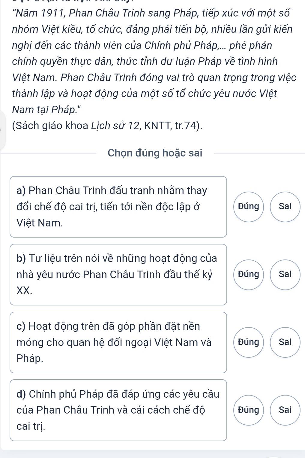 "Năm 1911, Phan Châu Trinh sang Pháp, tiếp xúc với một số 
nhóm Việt kiều, tổ chức, đảng phái tiến bộ, nhiều lần gửi kiến 
nghị đến các thành viên của Chính phủ Pháp,... phê phán 
chính quyền thực dân, thức tỉnh dư luận Pháp về tình hình 
Việt Nam. Phan Châu Trinh đóng vai trò quan trọng trong việc 
thành lập và hoạt động của một số tổ chức yêu nước Việt 
Nam tại Pháp." 
(Sách giáo khoa Lịch sử 12, KNTT, tr. 74). 
Chọn đúng hoặc sai 
a) Phan Châu Trinh đấu tranh nhằm thay 
đổi chế độ cai trị, tiến tới nền độc lập ở Đúng Sai 
Việt Nam. 
b) Tư liệu trên nói về những hoạt động của 
nhà yêu nước Phan Châu Trinh đầu thế kỷ Đúng Sai 
XX. 
c) Hoạt động trên đã góp phần đặt nền 
móng cho quan hệ đối ngoại Việt Nam và Đúng Sai 
Pháp. 
d) Chính phủ Pháp đã đáp ứng các yêu cầu 
của Phan Châu Trinh và cải cách chế độ Đúng Sai 
cai trị.