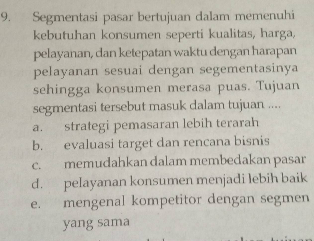 Segmentasi pasar bertujuan dalam memenuhi
kebutuhan konsumen seperti kualitas, harga,
pelayanan, dan ketepatan waktu dengan harapan
pelayanan sesuai dengan segementasinya
sehingga konsumen merasa puas. Tujuan
segmentasi tersebut masuk dalam tujuan ....
a. strategi pemasaran lebih terarah
b. evaluasi target dan rencana bisnis
c. memudahkan dalam membedakan pasar
d. pelayanan konsumen menjadi lebih baik
e. mengenal kompetitor dengan segmen
yang sama