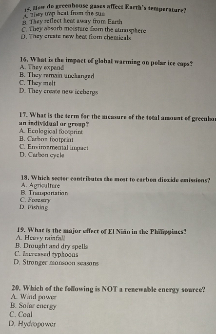 How do greenhouse gases affect Earth’s temperature?
A. They trap heat from the sun
B. They reflect heat away from Earth
C. They absorb moisture from the atmosphere
D. They create new heat from chemicals
16. What is the impact of global warming on polar ice caps?
A. They expand
B. They remain unchanged
C. They melt
D. They create new icebergs
17. What is the term for the measure of the total amount of greenho
an individual or group?
A. Ecological footprint
B. Carbon footprint
C. Environmental impact
D. Carbon cycle
18. Which sector contributes the most to carbon dioxide emissions?
A. Agriculture
B. Transportation
C. Forestry
D. Fishing
19. What is the major effect of El Niño in the Philippines?
A. Heavy rainfall
B. Drought and dry spells
C. Increased typhoons
D. Stronger monsoon seasons
20. Which of the following is NOT a renewable energy source?
A. Wind power
B. Solar energy
C. Coal
D. Hydropower