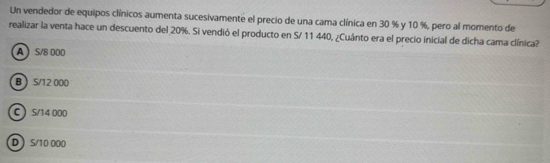 Un vendedor de equipos clínicos aumenta sucesivamente el precio de una cama clínica en 30 % y 10 %, pero al momento de
realizar la venta hace un descuento del 20%. Si vendió el producto en S/ 11 440, ¿Cuánto era el precio inicial de dicha cama clínica?
A  S/8 000
B S/12 000
C S/14 000
D S/10 000