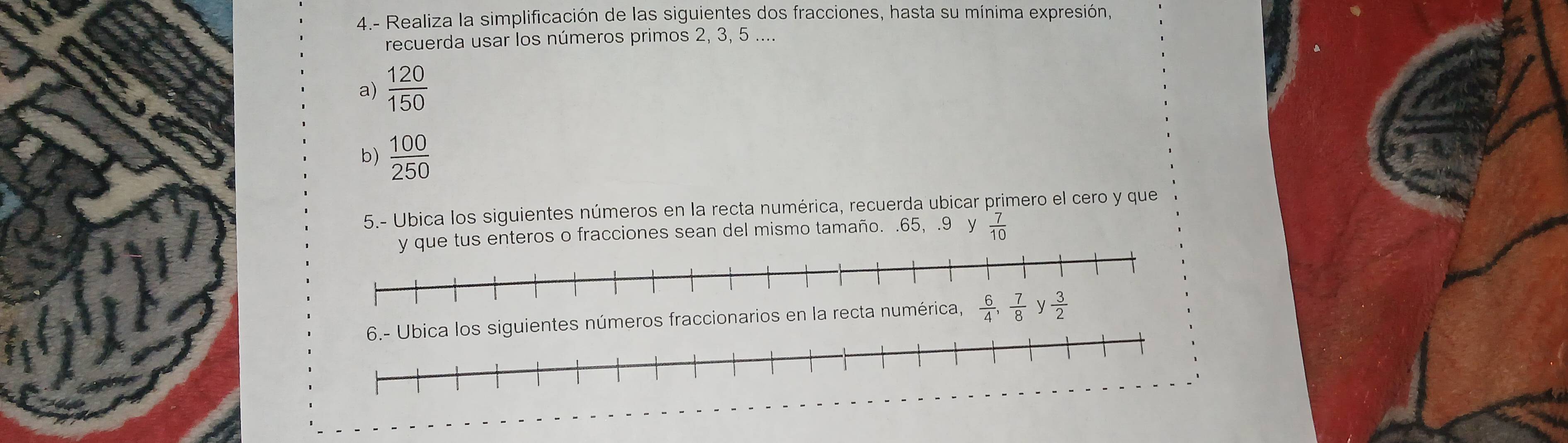 4.- Realiza la simplificación de las siguientes dos fracciones, hasta su mínima expresión,
recuerda usar los números primos 2, 3, 5 ....
a)  120/150 
b)  100/250 
5.- Ubica los siguientes números en la recta numérica, recuerda ubicar primero el cero y que
enteros o fracciones sean del mismo tamaño. .65, .9 y  7/10 
ientes números fraccionarios en la recta numér