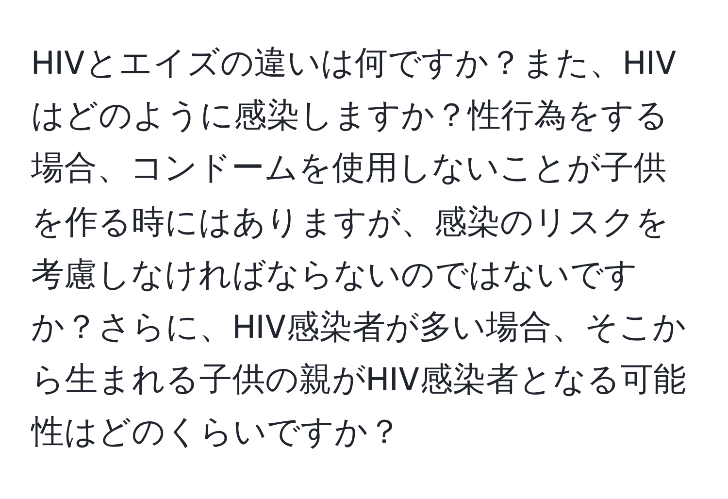 HIVとエイズの違いは何ですか？また、HIVはどのように感染しますか？性行為をする場合、コンドームを使用しないことが子供を作る時にはありますが、感染のリスクを考慮しなければならないのではないですか？さらに、HIV感染者が多い場合、そこから生まれる子供の親がHIV感染者となる可能性はどのくらいですか？