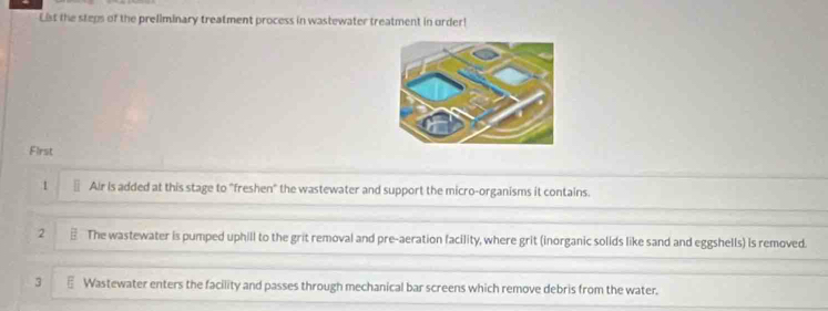 List the steps of the preliminary treatment process in wastewater treatment in order! 
First 
1 Air is added at this stage to "freshen" the wastewater and support the micro-organisms it contains. 
2 ⊥ The wastewater is pumped uphill to the grit removal and pre-aeration facility, where grit (inorganic solids like sand and eggshells) is removed. 
3 Wastewater enters the facility and passes through mechanical bar screens which remove debris from the water.