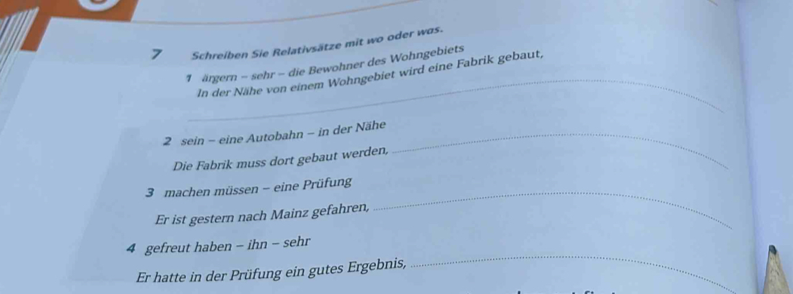 Schreiben Sie Relativsätze mit wo oder was. 
_ 
1 ärgern - sehr - die Bewohner des Wohngebiets 
In der Nähe von einem Wohngebiet wird eine Fabrik gebaut, 
2 sein - eine Autobahn - in der Nähe_ 
Die Fabrik muss dort gebaut werden, 
_ 
3 machen müssen - eine Prüfung 
Er ist gestern nach Mainz gefahren, 
_ 
4 gefreut haben - ihn - sehr 
Er hatte in der Prüfung ein gutes Ergebnis,