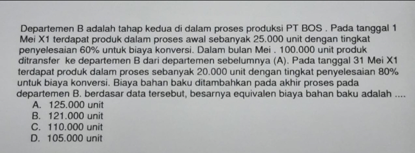 Departemen B adalah tahap kedua di dalam proses produksi PT BOS . Pada tanggal 1
Mei X1 terdapat produk dalam proses awal sebanyak 25.000 unit dengan tingkat
penyelesaian 60% untuk biaya konversi. Dalam bulan Mei . 100.000 unit produk
ditransfer ke departemen B dari departemen sebelumnya (A). Pada tanggal 31 Mei X1
terdapat produk dalam proses sebanyak 20.000 unit dengan tingkat penyelesaian 80%
untuk biaya konversi. Biaya bahan baku ditambahkan pada akhir proses pada
departemen B. berdasar data tersebut, besarnya equivalen biaya bahan baku adalah ....
A. 125.000 unit
B. 121.000 unit
C. 110.000 unit
D. 105.000 unit