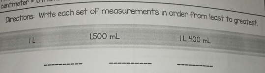 centímeter = 10
Directions: Write each set of measurements in order from least to greatest
1,500 mL
1 1 L 400 mL
_ 
_ 
_