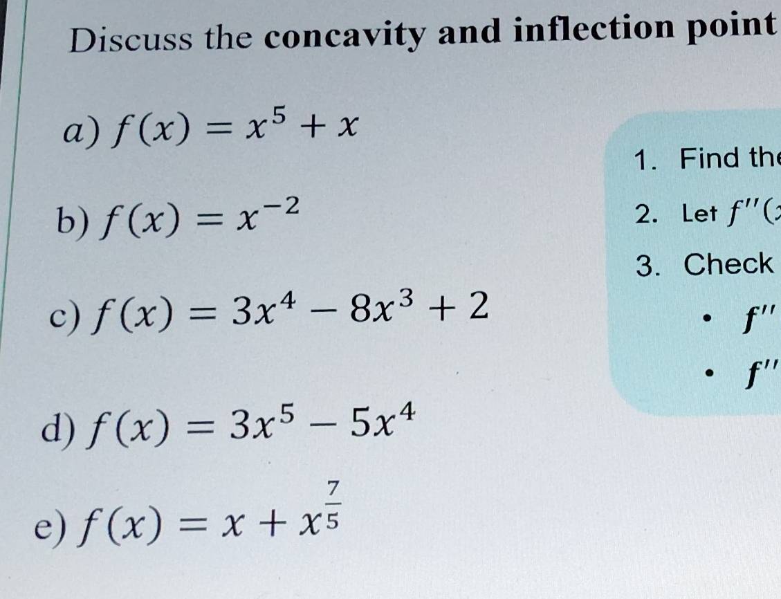 Discuss the concavity and inflection point 
a) f(x)=x^5+x
1. Find the 
b) f(x)=x^(-2) 2. Let f'' C 
3. Check 
c) f(x)=3x^4-8x^3+2
f''
f''
d) f(x)=3x^5-5x^4
e) f(x)=x+x^(frac 7)5