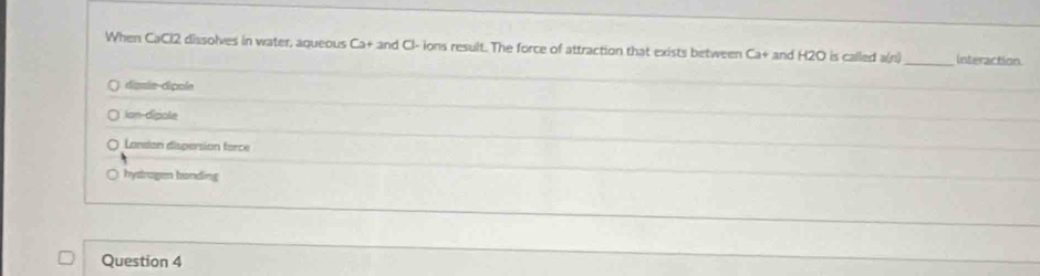 When CaCl2 dissolves in water, aqueous Ca+ and Cl - ions result. The force of attraction that exists between Ca+ and H2O is called a(n)_ Interaction
digsle-dipole
ion-dipole
Lanson dispersion force
hydragen bonding
Question 4