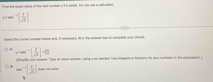 Find the exact value of the real number y if it exists. Do not use a calculator.
y=csc^(-1)( 2/sqrt(3) )
Select the correct answer below and, if necessary, fill in the answer box to complete your choice.
A. y=csc^(-1)( 2/sqrt(3) )=□
(Simplify your answer. Type an exact answer, using π as needed. Use integers or fractions for any numbers in the expression.)
B. csc^(-1)( 2/sqrt(3) ) does not exist.