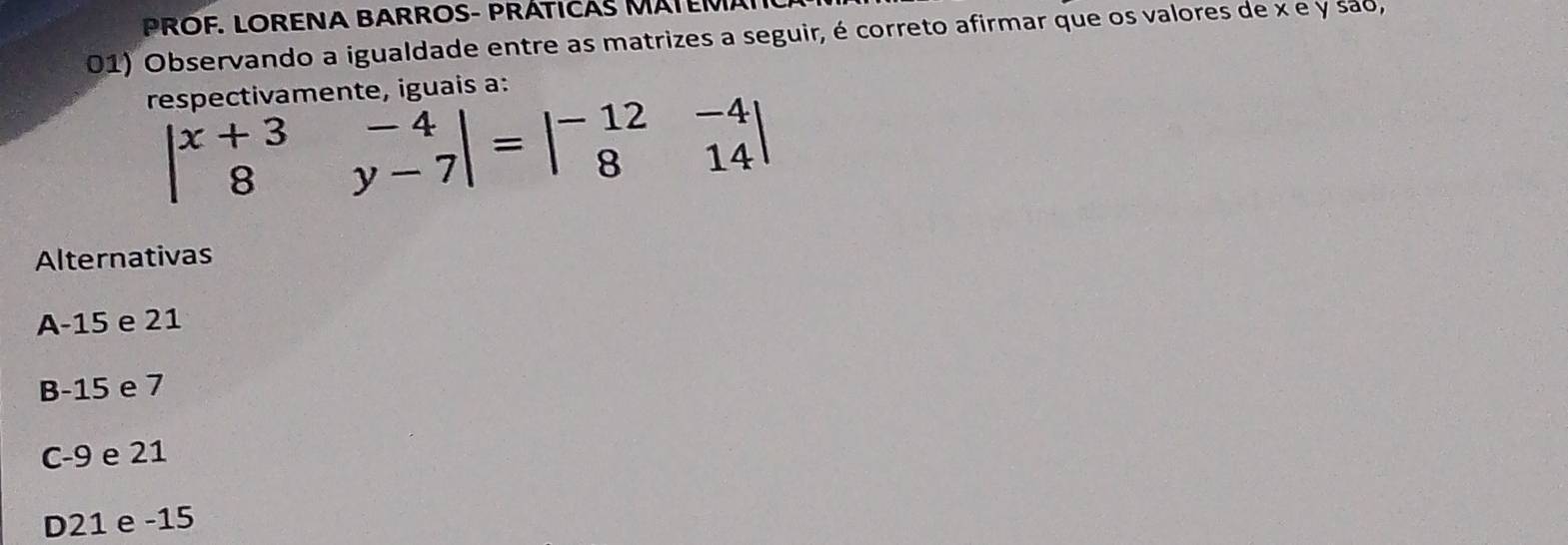 PROF. LORENA BARROS- PRÁTICAS MATEMAI
01) Observando a igualdade entre as matrizes a seguir, é correto afirmar que os valores de x e y são,
respectivamente, iguais a:
beginvmatrix x+3&-4 8&y-7endvmatrix =beginvmatrix -12&-4 8&14endvmatrix
Alternativas
A -15 e 21
B -15 e 7
C -9 e 21
D21 e -15