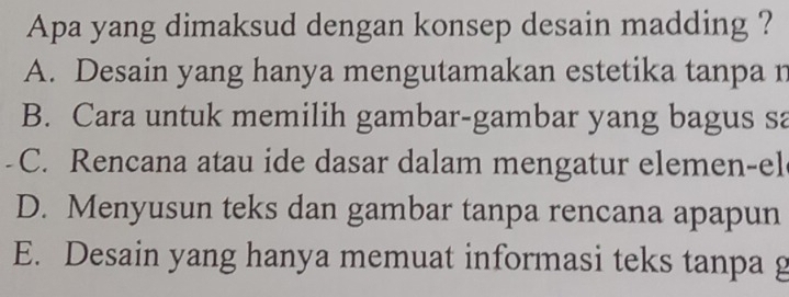 Apa yang dimaksud dengan konsep desain madding ?
A. Desain yang hanya mengutamakan estetika tanpa n
B. Cara untuk memilih gambar-gambar yang bagus sa
C. Rencana atau ide dasar dalam mengatur elemen-el
D. Menyusun teks dan gambar tanpa rencana apapun
E. Desain yang hanya memuat informasi teks tanpa g