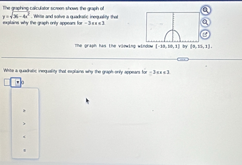 The graphing calculator screen shows the graph of

y=sqrt(36-4x^2). Write and solve a quadratic inequality that
explains why the graph only appears for -3≤ x≤ 3. a
C
The graph has the viewing window [-10,10,1] by [0,15,1]. 
Write a quadratic inequality that explains why the graph only appears for -3≤ x≤ 3.
0
2

s