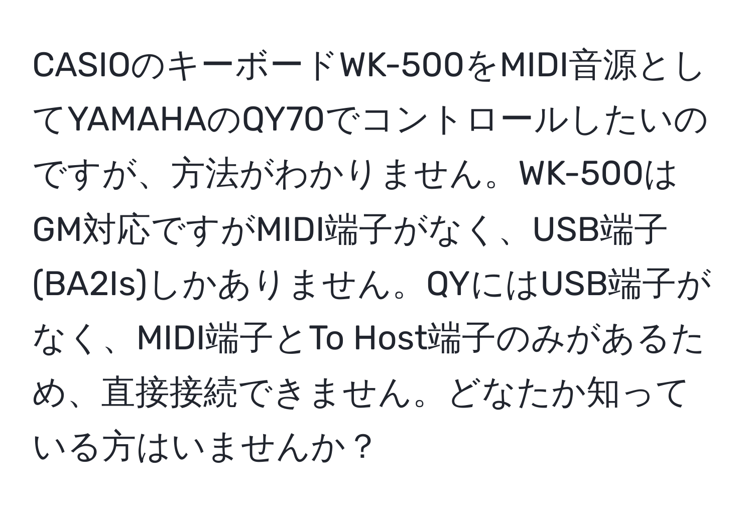 CASIOのキーボードWK-500をMIDI音源としてYAMAHAのQY70でコントロールしたいのですが、方法がわかりません。WK-500はGM対応ですがMIDI端子がなく、USB端子(BA2Is)しかありません。QYにはUSB端子がなく、MIDI端子とTo Host端子のみがあるため、直接接続できません。どなたか知っている方はいませんか？