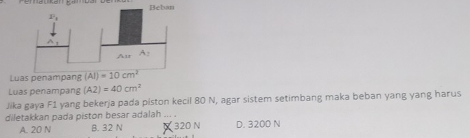 Lu
Luas penampang (A2)=40cm^2
Jika gaya F1 yang bekerja pada piston kecil 80 N, agar sistem setimbang maka beban yang yang harus
diletakkan pada piston besar adalah ... .
A. 20 N B. 32 N X 320 N D. 3200 N