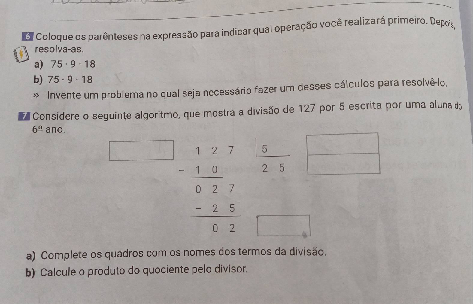 6l Coloque os parênteses na expressão para indicar qual operação você realizará primeiro. Depois, 
resolva-as. 
a) 75· 9· 18
b) 75· 9· 18
» Invente um problema no qual seja necessário fazer um desses cálculos para resolvê-lo. 
Considere o seguinte algoritmo, que mostra a divisão de 127 por 5 escrita por uma aluna do
6frac o ano.
beginarrayr 1.27 1.frac . 1.27 -2.2 hline 3.5endarray  |5/25  □ /□  
□ 
a) Complete os quadros com os nomes dos termos da divisão. 
b) Calcule o produto do quociente pelo divisor.