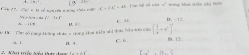 A. 28x^2. B, -28x°. 
Câu 17. Gọi # là số nguyên dương thỏa mãn A_n^(3+2A_n^3=48. Tim hệ số của x^3) trong khai triển nhị thức
Niu-tơn của (1-3x)^circ . D. -12.
A. ~108. B. 81. C. 54.
u 18. Tìm số hạng không chứa x trong khai triển nhị thức Niu-tơn của ( 1/x +x^3)^4.
A. 1. B. 4. C. 6.
D. 12.
2. Khai triển biểu thức dang (a+b)^3.