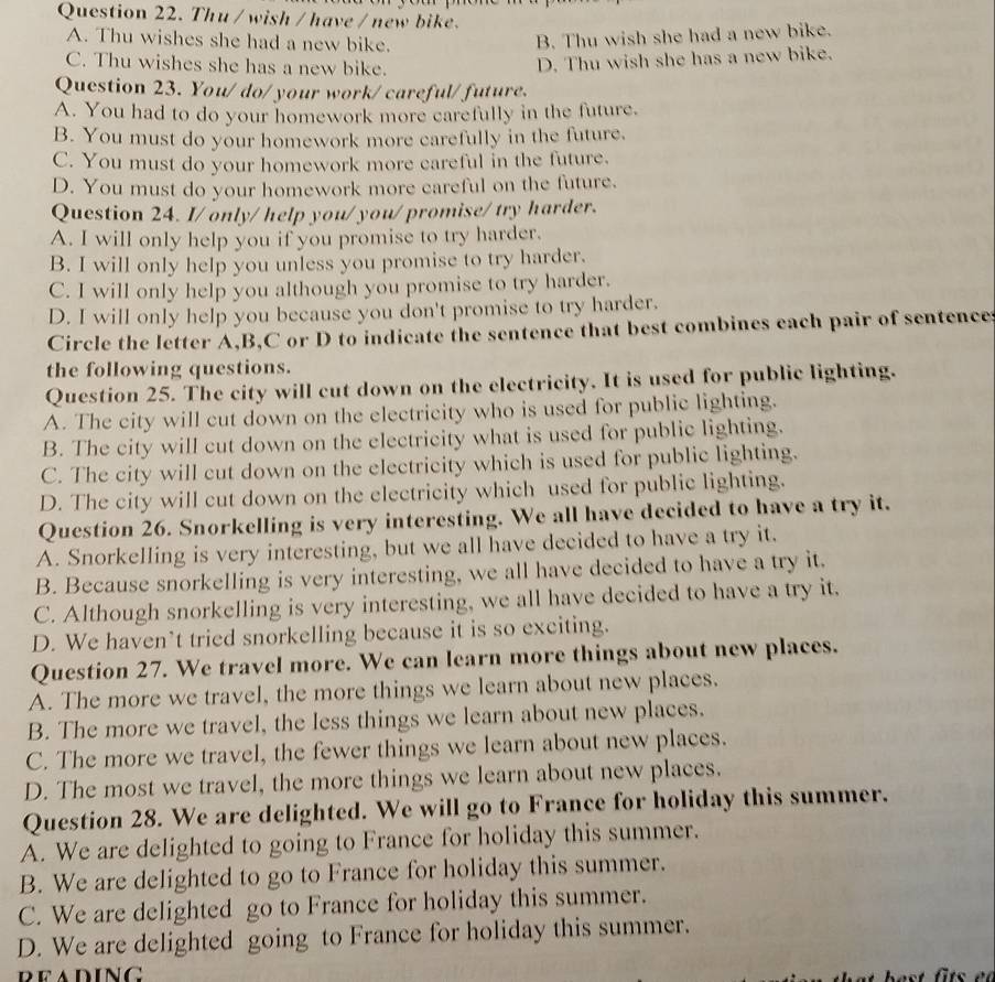 Thu / wish / have / new bike.
A. Thu wishes she had a new bike.
B. Thu wish she had a new bike.
C. Thu wishes she has a new bike.
D. Thu wish she has a new bike.
Question 23. You/ do/ your work/ careful/ future.
A. You had to do your homework more carefully in the future.
B. You must do your homework more carefully in the future.
C. You must do your homework more careful in the future.
D. You must do your homework more careful on the future.
Question 24. I/ only/ help you/you/ promise/ try harder.
A. I will only help you if you promise to try harder.
B. I will only help you unless you promise to try harder.
C. I will only help you although you promise to try harder.
D. I will only help you because you don't promise to try harder.
Circle the letter A,B,C or D to indicate the sentence that best combines each pair of sentences
the following questions.
Question 25. The city will cut down on the electricity. It is used for public lighting.
A. The city will cut down on the electricity who is used for public lighting.
B. The city will cut down on the electricity what is used for public lighting.
C. The city will cut down on the electricity which is used for public lighting.
D. The city will cut down on the electricity which used for public lighting.
Question 26. Snorkelling is very interesting. We all have decided to have a try it.
A. Snorkelling is very interesting, but we all have decided to have a try it.
B. Because snorkelling is very interesting, we all have decided to have a try it.
C. Although snorkelling is very interesting, we all have decided to have a try it,
D. We haven’t tried snorkelling because it is so exciting.
Question 27. We travel more. We can learn more things about new places.
A. The more we travel, the more things we learn about new places.
B. The more we travel, the less things we learn about new places.
C. The more we travel, the fewer things we learn about new places.
D. The most we travel, the more things we learn about new places.
Question 28. We are delighted. We will go to France for holiday this summer.
A. We are delighted to going to France for holiday this summer.
B. We are delighted to go to France for holiday this summer.
C. We are delighted go to France for holiday this summer.
D. We are delighted going to France for holiday this summer.