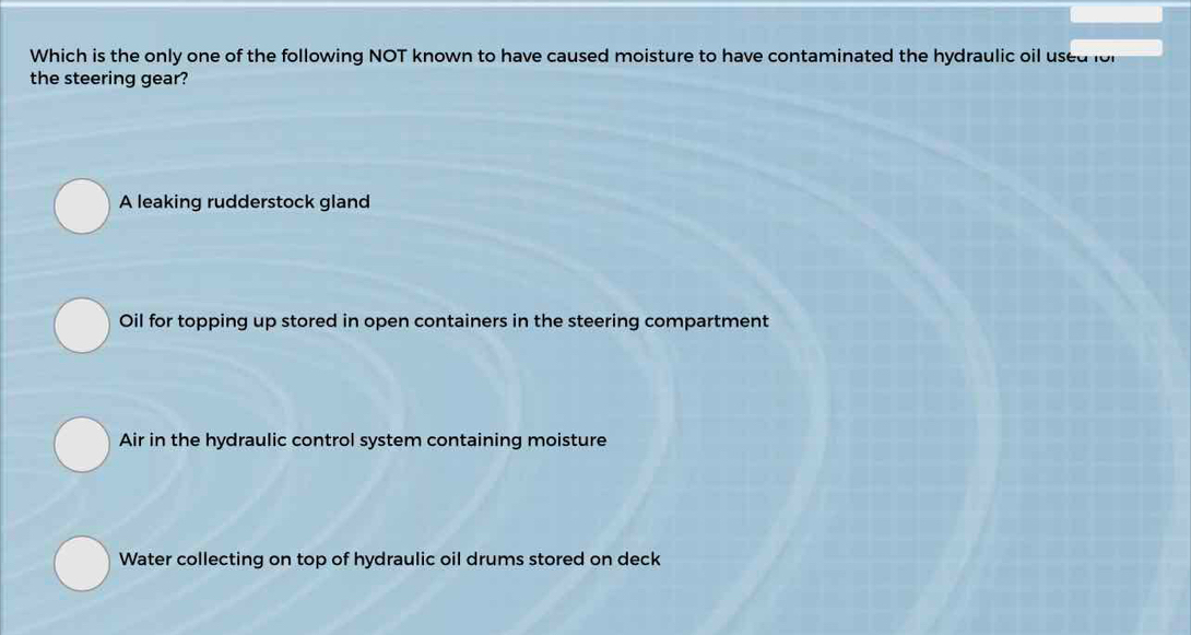 Which is the only one of the following NOT known to have caused moisture to have contaminated the hydraulic oil used lor
the steering gear?
A leaking rudderstock gland
Oil for topping up stored in open containers in the steering compartment
Air in the hydraulic control system containing moisture
Water collecting on top of hydraulic oil drums stored on deck