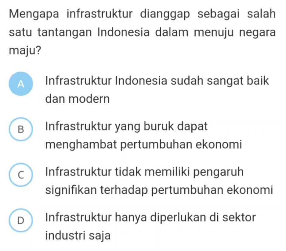 Mengapa infrastruktur dianggap sebagai salah
satu tantangan Indonesia dalam menuju negara
maju?
A Infrastruktur Indonesia sudah sangat baik
dan modern
B Infrastruktur yang buruk dapat
menghambat pertumbuhan ekonomi
c Infrastruktur tidak memiliki pengaruh
signifikan terhadap pertumbuhan ekonomi
D Infrastruktur hanya diperlukan di sektor
industri saja