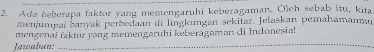 Ada beberapa faktor yang memengaruhi keberagaman. Oleh sebab itu, kita 
menjumpai banyak perbedaan di lingkungan sekitar. Jelaskan pemahamanmu 
mengenai faktor yang memengaruhi keberagaman di Indonesia! 
Jawaban:_