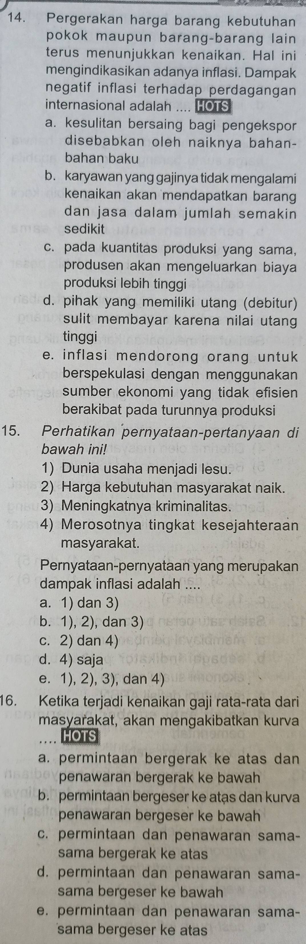 Pergerakan harga barang kebutuhan
pokok maupun barang-barang lain
terus menunjukkan kenaikan. Hal ini
mengindikasikan adanya inflasi. Dampak
negatif inflasi terhadap perdagangan
internasional adalah .... HOTS
a. kesulitan bersaing bagi pengekspor
disebabkan oleh naiknya bahan-
bahan baku
b. karyawan yang gajinya tidak mengalami
kenaikan akan mendapatkan baran 
dan jasa dalam jumlah semakin
sedikit
c. pada kuantitas produksi yang sama,
produsen akan mengeluarkan biaya
produksi lebih tinggi
d. pihak yang memiliki utang (debitur)
sulit membayar karena nilai utang
tinggi
e. inflasi mendorong orang untuk
berspekulasi dengan menggunakan
sumber ekonomi yang tidak efisien 
berakibat pada turunnya produksi
15. Perhatikan pernyataan-pertanyaan di
bawah ini!
1) Dunia usaha menjadi lesu.
2) Harga kebutuhan masyarakat naik.
3) Meningkatnya kriminalitas.
4) Merosotnya tingkat kesejahteraan
masyarakat.
Pernyataan-pernyataan yang merupakan
dampak inflasi adalah ....
a. 1) dan 3)
b. 1), 2), dan 3)
c. 2) dan 4)
d. 4) saja
e. 1), 2), 3), dan 4)
16. Ketika terjadi kenaikan gaji rata-rata dari
masyarakat, akan mengakibatkan kurva
HOTS
a. permintaan bergerak ke atas dan
penawaran bergerak ke bawah
b. permintaan bergeser ke atas dan kurva
penawaran bergeser ke bawah
c. permintaan dan penawaran sama-
sama bergerak ke atas
d. permintaan dan penawaran sama-
sama bergeser ke bawah
e. permintaan dan penawaran sama-
sama bergeser ke atas