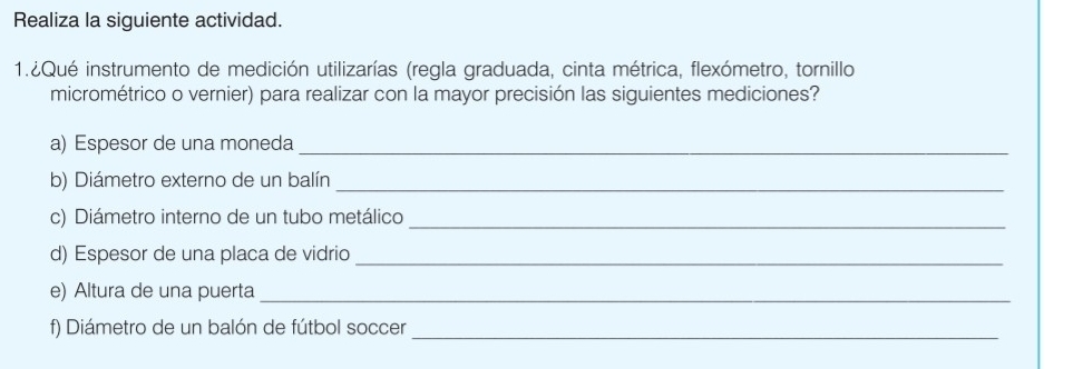 Realiza la siguiente actividad. 
1.¿Qué instrumento de medición utilizarías (regla graduada, cinta métrica, flexómetro, tornillo 
micrométrico o vernier) para realizar con la mayor precisión las siguientes mediciones? 
a) Espesor de una moneda_ 
b) Diámetro externo de un balín_ 
c) Diámetro interno de un tubo metálico_ 
d) Espesor de una placa de vidrio_ 
e) Altura de una puerta_ 
f) Diámetro de un balón de fútbol soccer_