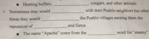 Hunting buffalo, _, cougars, and other animals 
Sometimes they would_ with their Pueblo neighbors but other 
times they would _the Pueblo villages earning them the 
reputation of_ and fierce 
The name “Apache” come from the _word for “enemy”