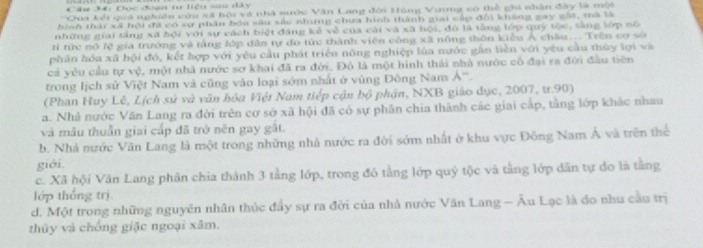 Đọc đoạn t liệu sau đây
'Gua kết quá nghiên cứu sã hội và nhà nước Văn Lang đối Hùng Vương có thể ghi nhân đây là một
hinh thái xã hội đã có sự phân bóa sâu sắc nhing chưa hình thành giai cấp đội kháng gay gát, mà là
những giai tảng xã hội với sự cách biệt đăng kẻ về của cái và xã hội, đô là tằng lớp quỹ tộc, tàng lớp nộ
ti tức nó lệ gia trưởng và tầng đớp dân tự đo tức thành viên công xã nông thôn kiểu Á châu... Trên cơ sở
phân hóa xã bội đó, kết hợp với yêu cầu phát triển nông nghiệp lùa nước gần liền với yêu cầu thủy lợi và
cả yêu cầu tự vệ, một nhà nước sơ khai đã ra đời. Đô là một hình thái nhà nước cổ đại ra đời đầu tiên
trong lịch sử Việt Nam và cũng vào loại sớm nhất ở vùng Đông Nam A^-
(Phan Huy Lê, Lịch sử và văn hóa Việt Nam tiếp cận bộ phận, NXB giáo dục, 2007, tr.90)
a. Nhà nước Văn Lang ra đời trên cơ sở xã hội đã có sự phân chia thành các giai cấp, tầng lớp khác nhau
và mẫu thuần giai cấp đã trò nên gay gất.
b. Nhà nước Văn Lang là một trong những nhà nước ra đời sớm nhất ở khu vực Đông Nam Á và trên thể
giới.
c. Xã hội Văn Lang phân chia thành 3 tằng lớp, trong đó tằng lớp quý tộc và tằng lớp dân tự đo là tằng
lớp thống trị
d. Một trong những nguyên nhân thúc đầy sự ra đời của nhà nước Văn Lang - Âu Lạc là đo nhu cầu trị
thủy và chống giặc ngoại xâm.