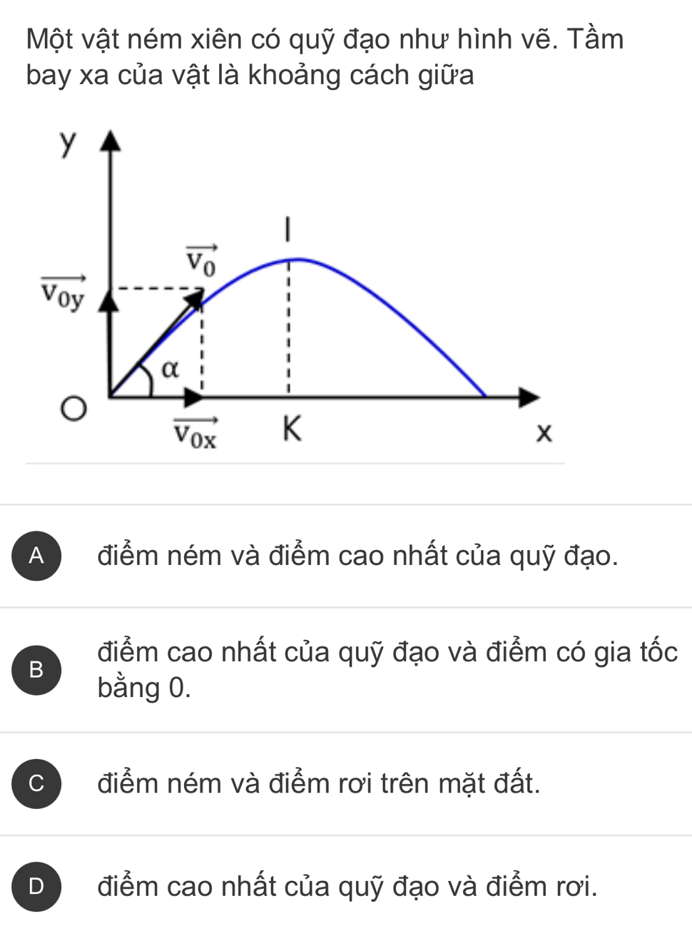 Một vật ném xiên có quỹ đạo như hình vẽ. Tầm
bay xa của vật là khoảng cách giữa
A  điểm ném và điểm cao nhất của quỹ đạo.
B
điểm cao nhất của quỹ đạo và điểm có gia tốc
bằng 0.
C điểm ném và điểm rơi trên mặt đất.
D điểm cao nhất của quỹ đạo và điểm rơi.