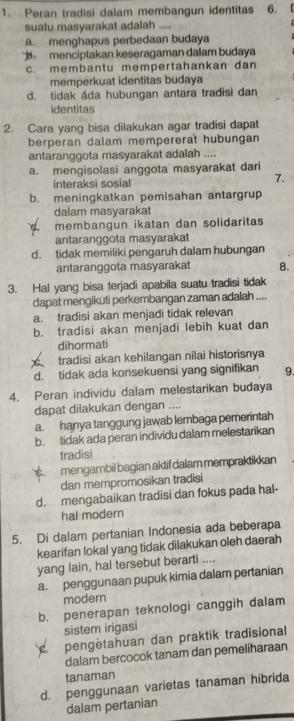 Peran tradisi dalam membangun identitas 6.
suatu masyarakat adalah ....
a. menghapus perbedaan budaya
b. menciptakan keseragaman dalam budaya
c. membantu mempertahankan dan
memperkuat identitas budaya
d. tidak ada hubungan antara tradisi dan
identitas
2. Cara yang bisa dilakukan agar tradisi dapat
berperan dalam mempererat hubungan
antaranggota masyarakat adalah ....
a. mengisolasi anggota masyarakat dari
interaksi sosial
7.
b. meningkatkan pemisahan antargrup
dalam masyarakat
membangun ikatan dan solidaritas
antaranggota masyarakat
d. tidak memiliki pengaruh dalam hubungan
antaranggota masyarakat 8.
3. Hal yang bisa terjadi apabila suatu tradisi tidak
dapat mengikuti perkembangan zaman adalah ....
a. tradisi akan menjadi tidak relevan
b. tradisi akan menjadi lebih kuat dan
dihormati
tradisi akan kehilangan nilai historisnya
d. tidak ada konsekuensi yang signifikan 9.
4. Peran individu dalam melestarikan budaya
dapat dilakukan dengan ....
a. hanya tanggung jawab lembaga pemerintah
b. tidak ada peran individu dalam melestarikan
tradisi
mengambil bagian aktif dalam mempraktikkan
dan mempromosikan tradisi
d. mengabaikan tradisi dan fokus pada hal-
hal modern
5. Di dalam pertanian Indonesia ada beberapa
kearifan lokal yang tidak dilakukan oleh daerah
yang lain, hal tersebut berarti ....
a. penggunaan pupuk kimia dalam pertanian
modern
b. penerapan teknologi canggih dalam
sistem irigasi
pengètahuan dan praktik tradisional
dalam bercocok tanam dan pemeliharaan
tanaman
d. penggunaan varietas tanaman hibrida
dalam pertanian