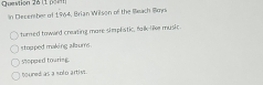 (1 po=n)
In Decenber of 1964, Brian Wilson of the Beach Bmd
turned toward creating more simplistic, folk-like music.
stopped making albums
stopped touring.
houned as a solo artiss.