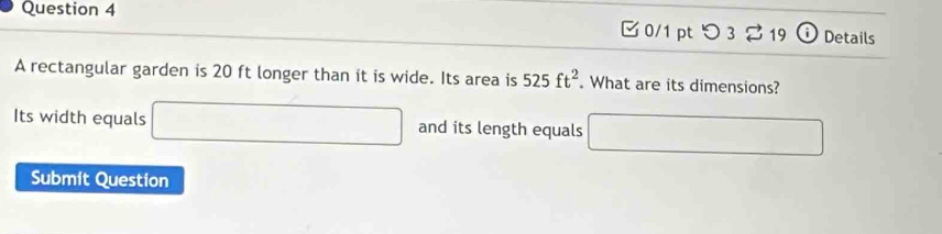 □ 0/1 pt つ3 3 19 i Details 
A rectangular garden is 20 ft longer than it is wide. Its area is 525ft^2. What are its dimensions? 
Its width equals □ and its length equals □ 
Submit Question