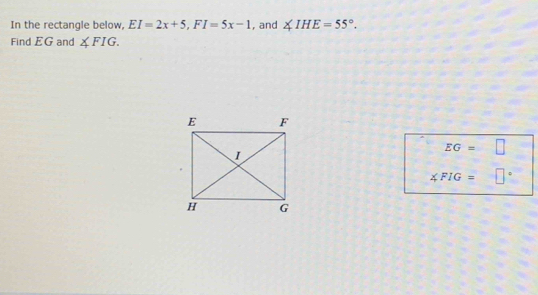 In the rectangle below, EI=2x+5, FI=5x-1 , and ∠ IHE=55°. 
Find EG and ∠ FIG.
EG=□
∠ FIG= □°